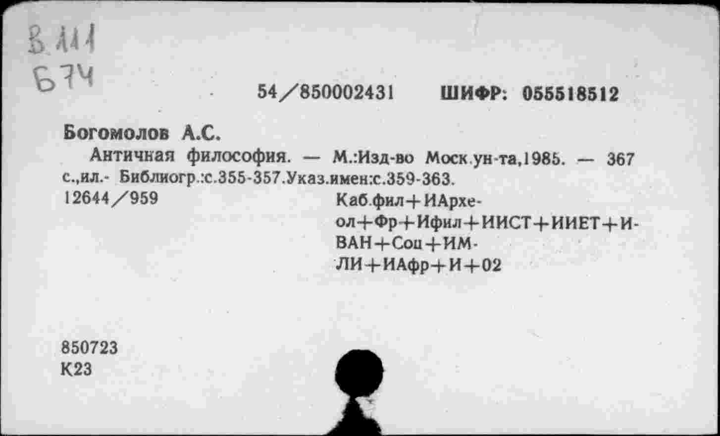 ﻿АЛ
54/850002431 ШИФР: 055518512
Богомолов А.С.
Античная философия. — М.:Изд-во Моск ун-та, 1985. — 367 с.,ил,- Библиогр.гс.355-357.Указ.именх.359-363.
12644/959
Каб фил-|-ИАрхе-
ол+Фр+Ифил+ИИСТ+ИИЕТ+И-
ВАН+СоиЧ-ИМ-
ЛИ+ИАфр+И+02
850723
К23